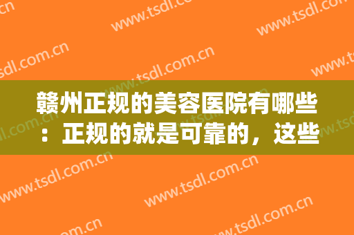 赣州正规的美容医院有哪些：正规的就是可靠的，这些医院推荐给您！(赣州哪个美容医院好)
