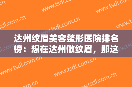 达州纹眉美容整形医院排名榜：想在达州做纹眉，那这份榜单你可不能不看！