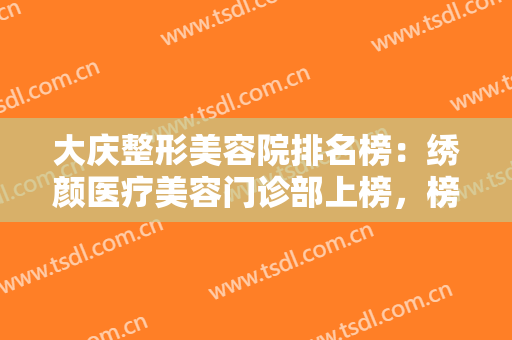大庆整形美容院排名榜：绣颜医疗美容门诊部上榜，榜上有你中意的医院吗？