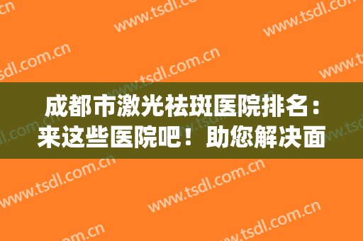 成都市激光祛斑医院排名：来这些医院吧！助您解决面部斑痕问题！(成都激光祛斑哪家好找成美整形)