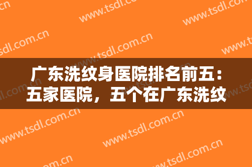 广东洗纹身医院排名前五：五家医院，五个在广东洗纹身的好去处，一起来看看吧！