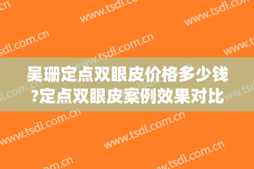 吴珊定点双眼皮价格多少钱?定点双眼皮案例效果对比图_联勤保障部队第九六〇医院