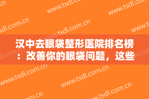 汉中去眼袋整形医院排名榜：改善你的眼袋问题，这些医院诚挚推荐给您！