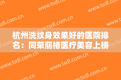 杭州洗纹身效果好的医院排名：同荣丽格医疗美容上榜，其他医院都是哪些？