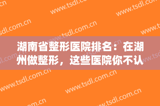 湖南省整形医院排名：在湖州做整形，这些医院你不认识可不行！(湖南好的整形医院)