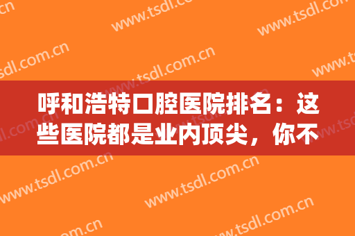 呼和浩特口腔医院排名：这些医院都是业内顶尖，你不妨来试试吧！(呼和浩特口腔医院哪家好)