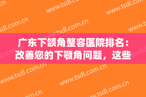 广东下颌角整容医院排名：改善您的下颚角问题，这些医院是专业的！(颌面整形医院排名)