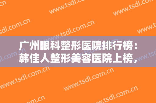 广州眼科整形医院排行榜：韩佳人整形美容医院上榜，其他医院都是哪些？