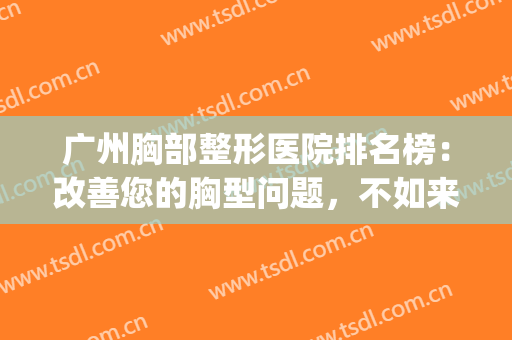 广州胸部整形医院排名榜：改善您的胸型问题，不如来看看吧！(胸部整形哪家好)