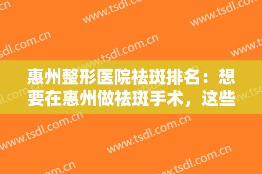 惠州整形医院祛斑排名：想要在惠州做祛斑手术，这些医院你一定要认识！