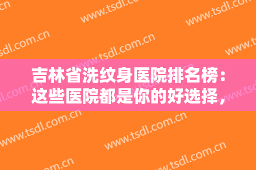 吉林省洗纹身医院排名榜：这些医院都是你的好选择，不妨一起来看看吧！