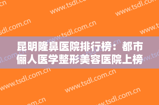 昆明隆鼻医院排行榜：都市俪人医学整形美容医院上榜，还有哪些医院？