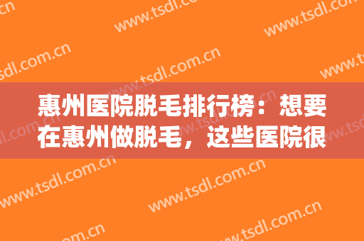 惠州医院脱毛排行榜：想要在惠州做脱毛，这些医院很专业！(惠州哪家医院做激光脱毛好)