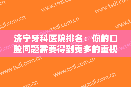 济宁牙科医院排名：你的口腔问题需要得到更多的重视，这些医院来帮你！