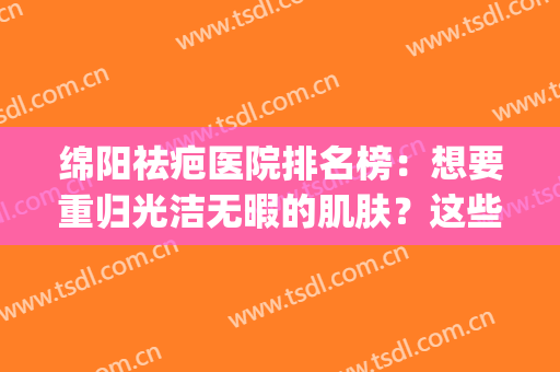 绵阳祛疤医院排名榜：想要重归光洁无暇的肌肤？这些医院助您圆梦！(绵阳最好的祛疤医院)