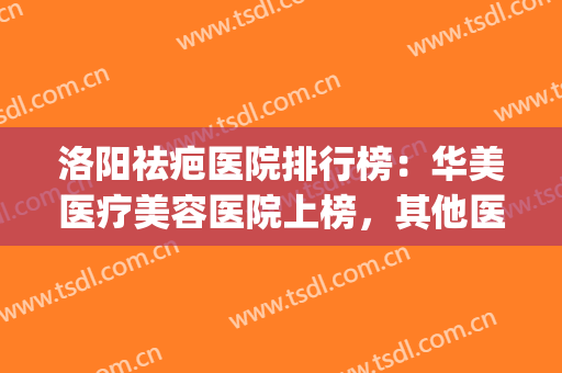 洛阳祛疤医院排行榜：华美医疗美容医院上榜，其他医院都是哪些？(洛阳激光祛疤哪个医院好)