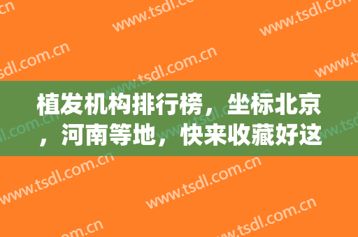 植发机构排行榜，坐标北京，河南等地，快来收藏好这份名单吧！(全国较好的植发中心)
