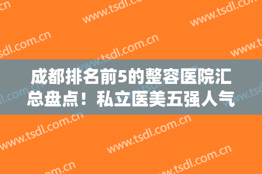 成都排名前5的整容医院汇总盘点！私立医美五强人气测评！华颜领衔？(成都排名前三的整容医院)