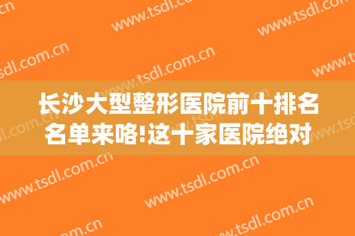 长沙大型整形医院前十排名名单来咯!这十家医院绝对值得推荐(长沙公立整形医院排行榜前十)