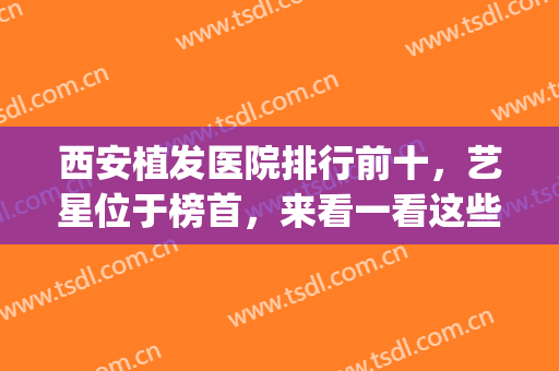 西安植发医院排行前十，艺星位于榜首，来看一看这些实力强劲的医院(西安植发医院排名)