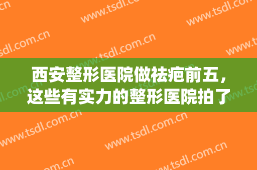 西安整形医院做祛疤前五，这些有实力的整形医院拍了拍你(西安正规整形医院)