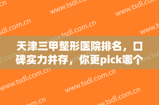 天津三甲整形医院排名，口碑实力并存，你更pick哪个医院呢(天津整形三甲医院排行)