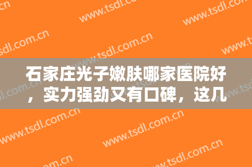 石家庄光子嫩肤哪家医院好，实力强劲又有口碑，这几家医院值得推荐（附价格表）