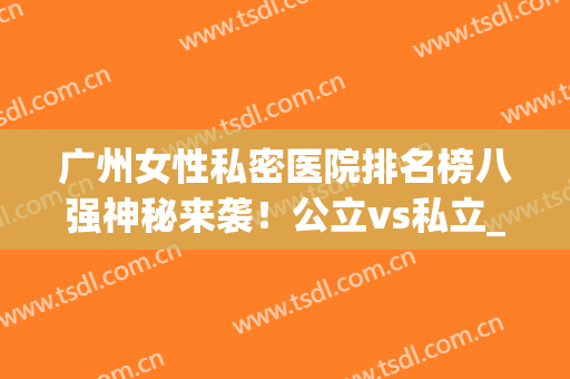 广州女性私密医院排名榜八强神秘来袭！公立vs私立_超详细攻略get(广州私立妇科医院排行榜)
