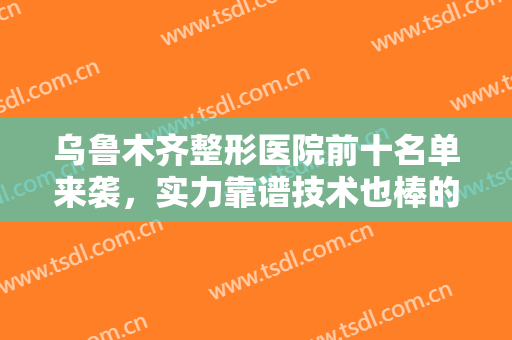 乌鲁木齐整形医院前十名单来袭，实力靠谱技术也棒的医院，一起去看看!