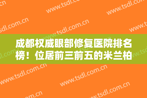 成都权威眼部修复医院排名榜！位居前三前五的米兰柏羽、铜雀台技术冠绝