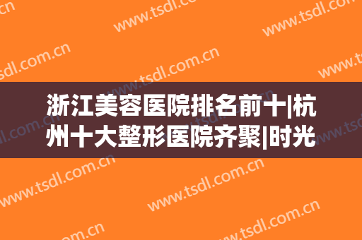 浙江美容医院排名前十|杭州十大整形医院齐聚|时光、静港蝉联医美前三强