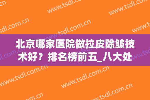 北京哪家医院做拉皮除皱技术好？排名榜前五_八大处、加减美价格深挖