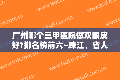 广州哪个三甲医院做双眼皮好?排名榜前六~珠江、省人民医院手术量多
