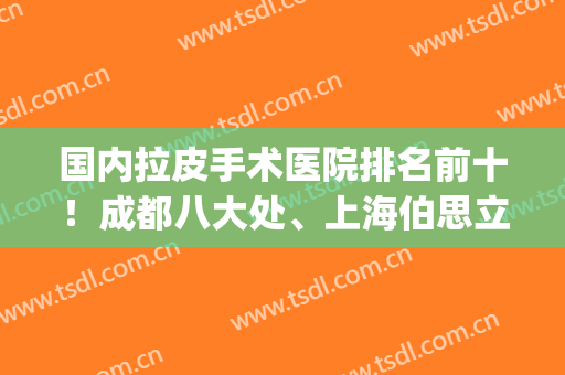 国内拉皮手术医院排名前十！成都八大处、上海伯思立等，选出你的no.1(上海拉皮最好的医院)