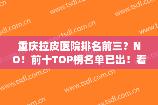 重庆拉皮医院排名前三？NO！前十TOP榜名单已出！看看有哪几家上榜？(重庆包皮医院排名)