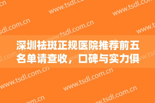 深圳祛斑正规医院推荐前五名单请查收，口碑与实力俱佳~~(深圳哪家医院祛斑最好)