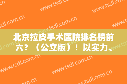 北京拉皮手术医院排名榜前六？（公立版）！以实力、口碑、人气等方面为主！