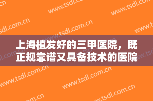 上海植发好的三甲医院，既正规靠谱又具备技术的医院已上榜，这份热门名单快快收好！