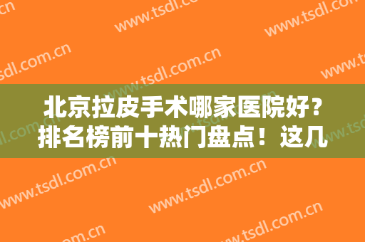 北京拉皮手术哪家医院好？排名榜前十热门盘点！这几家口碑出众值得选