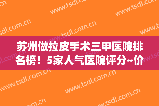 苏州做拉皮手术三甲医院排名榜！5家人气医院评分~价位价格出炉~(上海三甲医院拉皮手术多少钱啊)