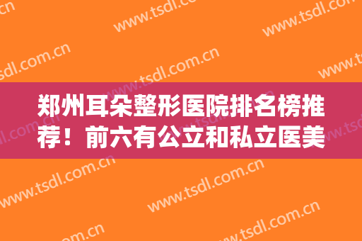 郑州耳朵整形医院排名榜推荐！前六有公立和私立医美两种！(郑州哪家医院做整形耳朵最好)