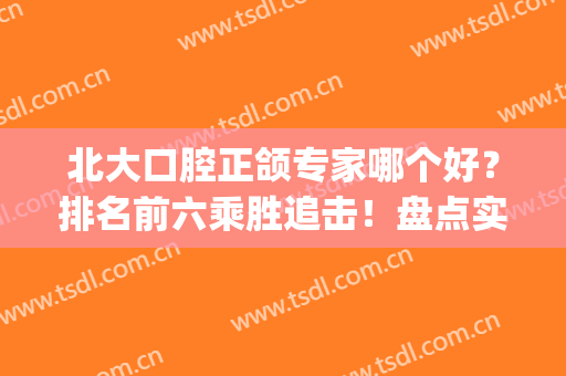北大口腔正颌专家哪个好？排名前六乘胜追击！盘点实力医生列表！(北京正颌医生推荐)