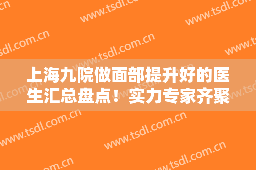 上海九院做面部提升好的医生汇总盘点！实力专家齐聚！杨娴娴/顾斌大咖点评