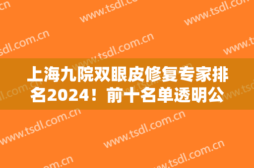 上海九院双眼皮修复专家排名2024！前十名单透明公布！三巨头是哪几位？