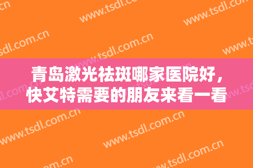 青岛激光祛斑哪家医院好，快艾特需要的朋友来看一看这几家技术靠谱又正规的医院
