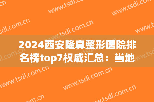 2024西安隆鼻整形医院排名榜top7权威汇总：当地靠谱医院信息一览(西安最好的隆鼻医院叫什么)