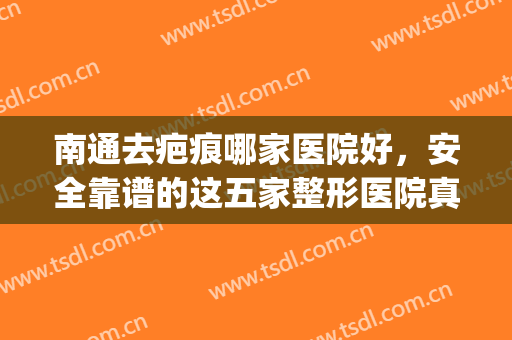 南通去疤痕哪家医院好，安全靠谱的这五家整形医院真不错~~(南通最好的脸部整形医院)