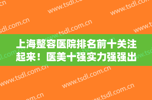 上海整容医院排名前十关注起来！医美十强实力强强出击！(上海医美整形医院排名)