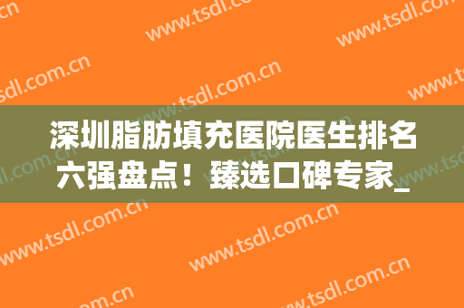 深圳脂肪填充医院医生排名六强盘点！臻选口碑专家_任你选~(深圳专做脂肪填充的医生)