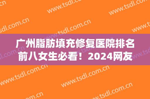广州脂肪填充修复医院排名前八女生必看！2024网友热评医院信息分享(广州自体脂肪填充最好的医院)